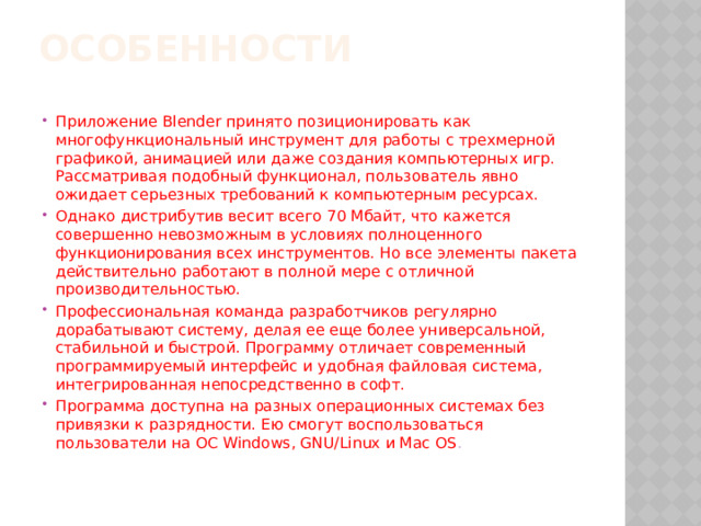 особенности   Приложение Blender принято позиционировать как многофункциональный инструмент для работы с трехмерной графикой, анимацией или даже создания компьютерных игр. Рассматривая подобный функционал, пользователь явно ожидает серьезных требований к компьютерным ресурсах. Однако дистрибутив весит всего 70 Мбайт, что кажется совершенно невозможным в условиях полноценного функционирования всех инструментов. Но все элементы пакета действительно работают в полной мере с отличной производительностью. Профессиональная команда разработчиков регулярно дорабатывают систему, делая ее еще более универсальной, стабильной и быстрой. Программу отличает современный программируемый интерфейс и удобная файловая система, интегрированная непосредственно в софт. Программа доступна на разных операционных системах без привязки к разрядности. Ею смогут воспользоваться пользователи на ОС Windows, GNU/Linux и Mac OS . 