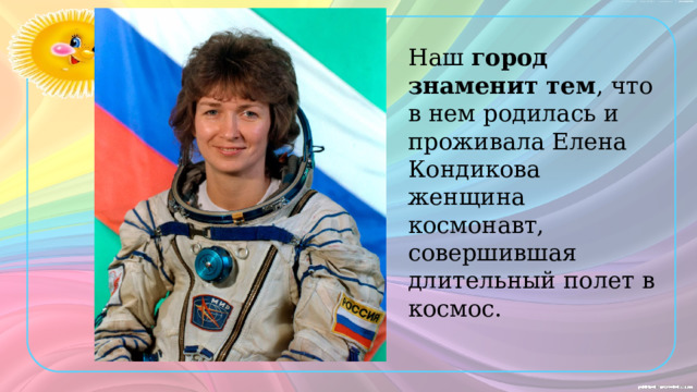 Наш  город знаменит тем , что в нем родилась и проживала Елена Кондикова женщина космонавт, совершившая длительный полет в космос. 