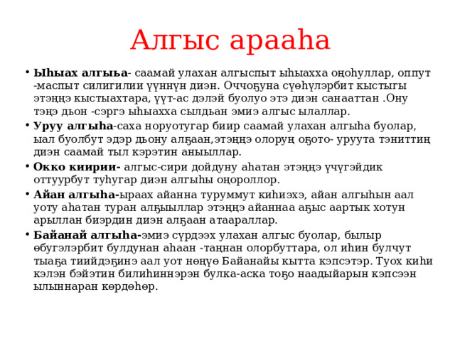 Алгыс арааhа Ыhыах алгыьа - саамай улахан алгыспыт ыhыахха оңоhуллар, оппут -маспыт силигилии үүннүн диэн. Оччо ҕ уна сүөhүлэрбит кыстыгы этэңңэ кыстыахтара, үүт-ас дэлэй буолуо этэ диэн санааттан .Ону тэңэ дьон -сэргэ ыhыахха сылдьан эмиэ алгыс ылаллар. Уруу алгыhа -саха норуотугар биир саамай улахан алгыhа буолар, ыал буолбут эдэр дьону ал ҕ аан,этэңңэ олоруң о ҕ ото- уруута тэниттиң диэн саамай тыл кэрэтин аныыллар. Окко киирии- алгыс-сири дойдуну аhатан этэңңэ үчүгэйдик оттуурбут туhугар диэн алгыhы оңороллор. Айан алгыhа- ыраах айанна туруммут киhиэхэ, айан алгыhын аал уоту аhатан туран ал ҕ ыыллар этэңңэ айаннаа а ҕ ыс аартык хотун арыллан биэрдин диэн ал ҕ аан атаараллар. Байанай алгыhа- эмиэ сүрдээх улахан алгыс буолар, былыр өбугэлэрбит булдунан аhаан -таңнан олорбуттара, ол иhин булчут тыа ҕ а тиийдэ ҕ инэ аал уот нөңүө Байанайы кытта кэпсэтэр. Туох киhи кэлэн бэйэтин билиhиннэрэн булка-аска тоҕо наадыйарын кэпсээн ылыннаран көрдөhөр. 