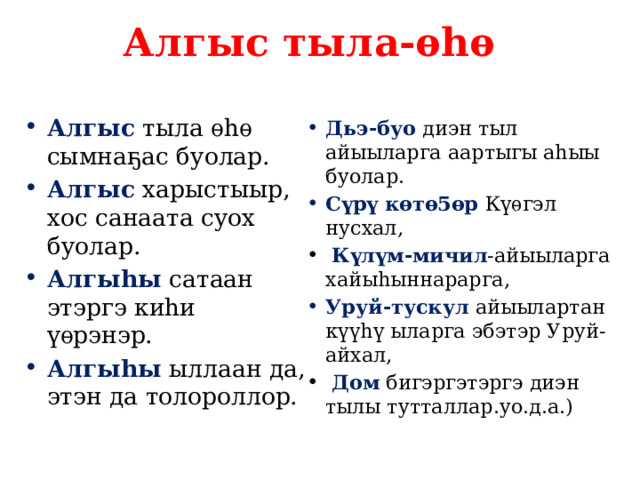 Алгыс тыла-ѳhѳ Алгыс тыла ѳhѳ сымна ҕ ас буолар. Алгыс харыстыыр, хос санаата суох буолар. Алгыhы сатаан этэргэ киhи ү ѳрэнэр. Алгыhы ыллаан да, этэн да толороллор. Дьэ-буо диэн тыл айыыларга аартыгы аhыы буолар. С ү р ү кѳтѳ5ѳр К ү ѳгэл нусхал,  К ү л ү м-мичил -айыыларга хайыhыннарарга, Уруй-тускул айыылартан к үүhү ыларга эбэтэр Уруй-айхал,  Дом бигэргэтэргэ диэн тылы тутталлар.уо.д.а.) 