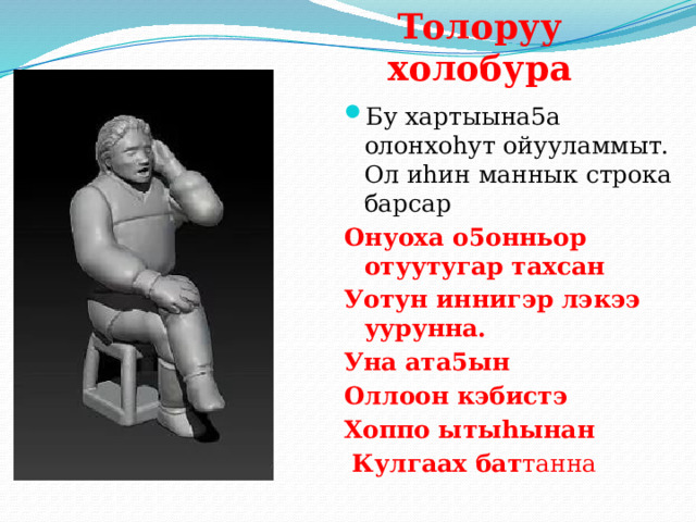 Толоруу  холобура Бу хартыына5а олонхоhут ойууламмыт. Ол иhин маннык строка барсар Онуоха о5онньор отуутугар тахсан Уотун иннигэр лэкээ уурунна. Уна ата5ын Оллоон кэбистэ Хоппо ытыhынан  Кулгаах бат танна 