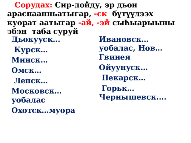 Сорудах: Сир-дойду, эр дьон араспаанньатыгар, -ск бүтүүлээх куорат аатыгар -ай, -эй сыћыарыыны эбэн таба суруй Дьокууск... Ивановск… уобалас, Нов… Гвинея  Курск… Ойуунуск… Минск…  Пекарск… Омск…  Горьк… Чернышевск....  Ленск… Московск… уобалас Охотск…муора 