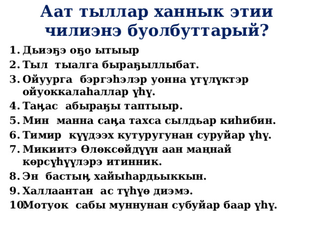 Аат тыллар ханнык этии чилиэнэ буолбуттарый? Дьиэ ҕ э о ҕ о ытыыр Тыл тыалга быраҕыллыбат. Ойуурга бэргэhэлэр уонна үтүлүктэр ойуоккалаһаллар үһү. Таӊас абыраӄы таптыыр. Мин манна саӊа тахса сылдьар киһибин. Тимир күүдээх кутуругунан суруйар үһү. Микиитэ Ѳлѳксѳйдүүн аан маңнай кѳрсүhүүлэрэ итинник. Эн бастыӊ хайыһардьыккын. Халлаантан ас түһүө диэмэ. Мотуок сабы муннунан субуйар баар үһү.  