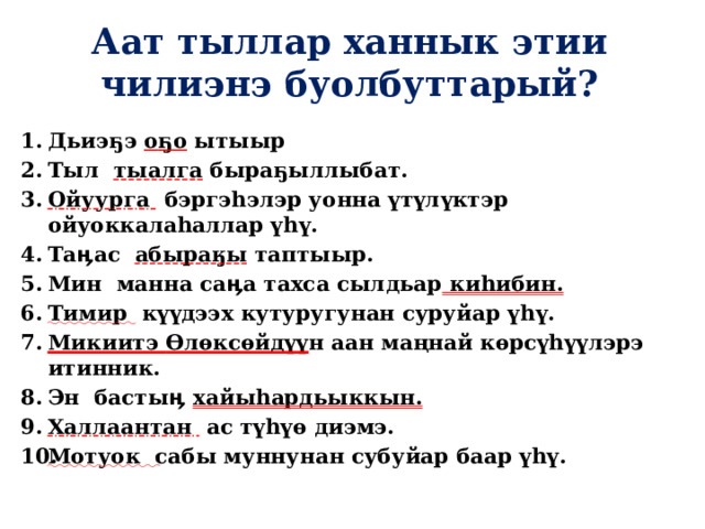 Аат тыллар ханнык этии чилиэнэ буолбуттарый? Дьиэ ҕ э о ҕ о ытыыр Тыл тыалга быраҕыллыбат. Ойуурга бэргэhэлэр уонна үтүлүктэр ойуоккалаһаллар үһү. Таӊас абыраӄы таптыыр. Мин манна саӊа тахса сылдьар киһибин. Тимир күүдээх кутуругунан суруйар үһү. Микиитэ Ѳлѳксѳйдүү н аан маңнай кѳрсүhүүлэрэ итинник. Эн бастыӊ хайыһардьыккын. Халлаантан ас түһүө диэмэ. Мотуок сабы муннунан субуйар баар үһү.   