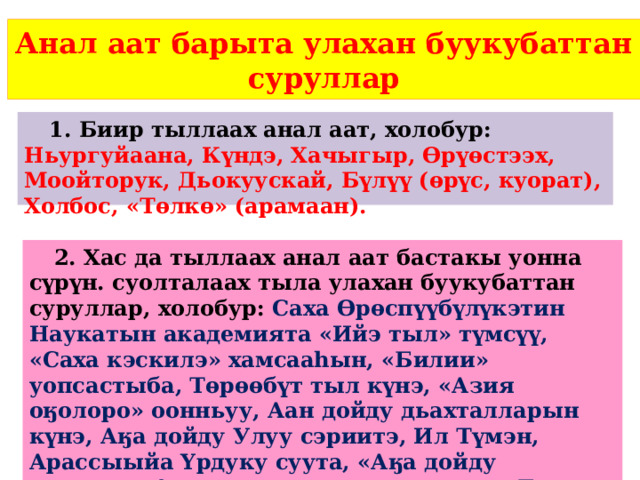 Анал аат барыта улахан буукубаттан суруллар 1. Биир тыллаах анал аат, холобур: Ньургуйаана, Күндэ, Хачыгыр, Өрүөстээх, Моойторук, Дьокуускай, Бүлүү (өрүс, куорат), Холбос, «Төлкө» (арамаан). 2. Хас да тыллаах анал аат бастакы уонна сүрүн. суолталаах тыла улахан буукубаттан суруллар, холобур: Саха Өрөспүүбүлүкэтин Наукатын академията «Ийэ тыл» түмсүү, «Саха кэскилэ» хамсааһын, «Билии» уопсастыба, Төрөөбүт тыл күнэ, «Азия оӄолоро» оонньуу, Аан дойду дьахталларын күнэ, Аӄа дойду Улуу сэриитэ, Ил Түмэн, Арассыыйа Үрдуку суута, «Аӄа дойду сэриитин 1 истиэ-пэннээх» уордьана, «Бочуот Знага» yордьан.  