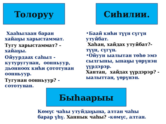 Сиһилии. Толоруу Баай кићи тұүн сүгүн утуйбат.  Хаһан, хайдах утуйбат?- түүн, сүгүн.  Хaaһылаан баран хайаӄы харыстаммат. Тугу харыстаммат? – хайаӄы. Ойуун ыалытан төһө эмэ сылгыны, ынаӄы үөрүнэн үүрдэрэр. Хантан, хайдах үүрдэрэр? - ыалыттан, үөрүнэн. Ойуурдаах саһыл -кутуругунан, оонньуур, дьонноох кићи ҫототунан оонньуур. Тугунан оонньуур? -сототунан.  Быһаарыы Көмүс чаһы утуйдаӄына, алтан чаһы барар үһү. Ханнык чаһы? -көмүс, алтан. 