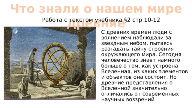 Что знали о нашем мире древние Работа с текстом учебника §2 стр 10-12 С древних времен люди с волнением наблюдали за звездным небом, пытаясь разгадать тайну строения окружающего мира. Сегодня человечество знает намного больше о том, как устроена Вселенная, из каких элементов и объектов она состоит. Но древние представления о Вселенной значительно отличались от современных научных воззрений 