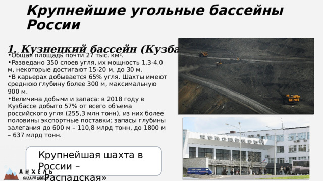 Крупнейшие угольные бассейны России 1. Кузнецкий бассейн (Кузбасс) Общая площадь почти 27 тыс. км 2 . Разведано 350 слоев угля, их мощность 1,3-4.0 м, некоторые достигают 15-20 м, до 30 м. В карьерах добывается 65% угля. Шахты имеют среднюю глубину более 300 м, максимальную 900 м. Величина добычи и запаса: в 2018 году в Кузбассе добыто 57% от всего объема российского угля (255,3 млн тонн), из них более половины экспортные поставки; запасы глубины залегания до 600 м – 110,8 млрд тонн, до 1800 м – 637 млрд тонн. Крупнейшая шахта в России – «Распадская» 