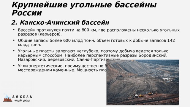 Крупнейшие угольные бассейны России 2. Канско-Ачинский бассейн Бассейн протянулся почти на 800 км, где расположены несколько угольных разрезов (карьеров). Общие запасы более 600 млрд тонн, объем готовых к добыче запасов 142 млрд тонн. Угольные пласты залегают неглубоко, поэтому добыча ведется только карьерным способом. Наиболее перспективные разрезы Бородинский, Назаровский, Березовский, Саяно-Партизанский. Угли энергетические, преимущественно бурые, на Саяно-Партизанском месторождении каменные. Мощность пластов от 2-5 м до 50-100 м. 