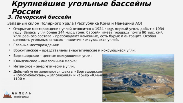 Крупнейшие угольные бассейны России 3. Печорский бассейн Западный склон Полярного Урала (Республика Коми и Ненецкий АО) Открытие месторождения углей относится к 1924 году, первый уголь добыт в 1934 году. Запасы угля более 344 млрд тонн, бассейн имеет площадь почти 90 тыс. км 2 . Угли разного состава – преобладают каменные, есть бурые и антрацит. Особая ценность угольных запасов – наличие коксующихся углей. Главные месторождения: Воркутинское – представлены энергетические и коксующиеся угли; Воргашорское – ценные коксующиеся угли; Юньягинское – аналогичная марка; Интинское – энергетические угли. Добычей угля занимаются шахты «Воргашорская», «Воркутинская», «Комсомольская», «Заполярная» и карьер «Юньягинский». Глубина шахт от 150 до 1100 м.  