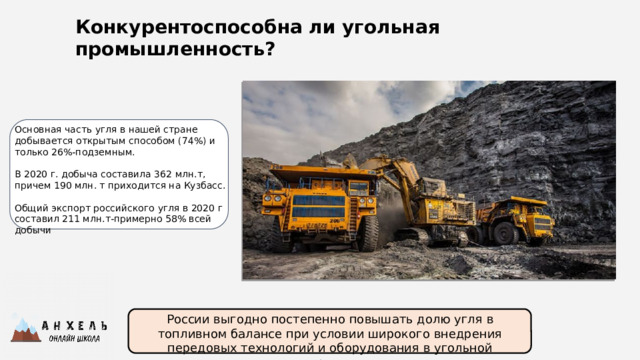 Конкурентоспособна ли угольная промышленность? Основная часть угля в нашей стране добывается открытым способом (74%) и только 26%-подземным. В 2020 г. добыча составила 362 млн.т, причем 190 млн. т приходится на Кузбасс. Общий экспорт российского угля в 2020 г составил 211 млн.т-примерно 58% всей добычи России выгодно постепенно повышать долю угля в топливном балансе при условии широкого внедрения передовых технологий и оборудования в угольной отрасли. 