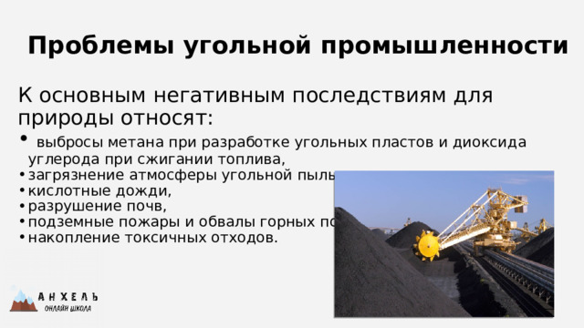 Проблемы угольной промышленности К основным негативным последствиям для природы относят:  выбросы метана при разработке угольных пластов и диоксида углерода при сжигании топлива, загрязнение атмосферы угольной пылью, кислотные дожди, разрушение почв, подземные пожары и обвалы горных пород, накопление токсичных отходов. 