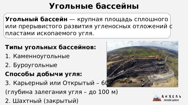 Угольные бассейны Угольный бассейн  — крупная площадь сплошного или прерывистого развития угленосных отложений с пластами ископаемого угля.  Типы угольных бассейнов: Каменноугольные Буроугольные Способы добычи угля: Карьерный или Открытый – 60% (глубина залегания угля – до 100 м) 2. Шахтный (закрытый)   