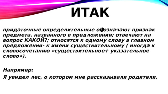 Итак, придаточные определительные обозначают признак предмета, названного в предложении; отвечают на вопрос КАКОЙ?; относятся к одному слову в главном предложении- к имени существительному ( иногда к словосочетанию «существительное+ указательное слово»).  Например: Я увидел лес, о котором мне рассказывали родители.  