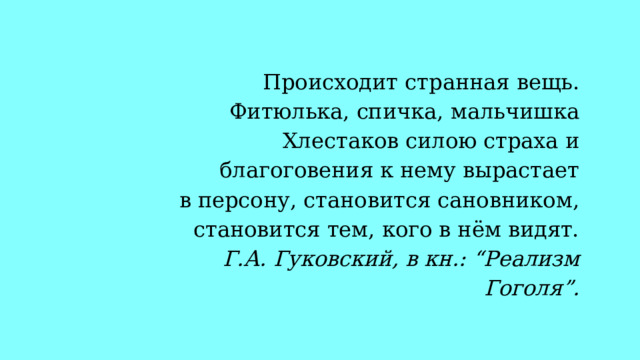  Происходит странная вещь. Фитюлька, спичка, мальчишка Хлестаков силою страха и благоговения к нему вырастает в персону, становится сановником, становится тем, кого в нём видят. Г.А. Гуковский, в кн.: “Реализм Гоголя”. 