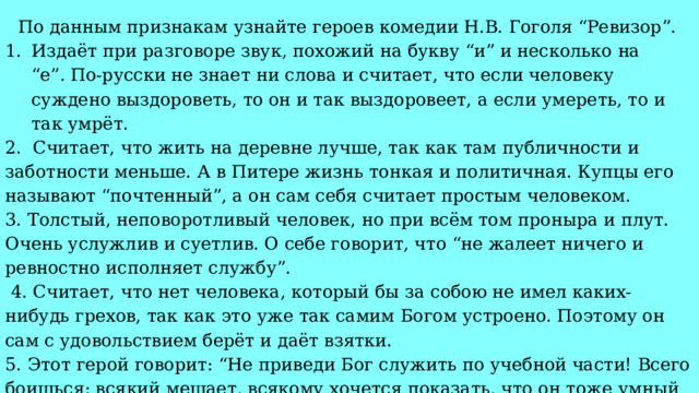 По данным признакам узнайте героев комедии Н.В. Гоголя “Ревизор”. Издаёт при разговоре звук, похожий на букву “и” и несколько на “е” .  По-русски не знает ни слова и считает, что если человеку суждено выздороветь, то он и так выздоровеет, а если умереть, то и так умрёт. 2. Считает, что жить на деревне лучше, так как там публичности и заботности меньше. А в Питере жизнь тонкая и политичная. Купцы его называют “почтенный”, а он сам себя считает простым человеком. 3. Толстый, неповоротливый человек, но при всём том проныра и плут. Очень услужлив и суетлив. О себе говорит, что “не жалеет ничего и ревностно исполняет службу”.  4. Считает, что нет человека, который бы за собою не имел каких-нибудь грехов, так как это уже так самим Богом устроено. Поэтому он сам с удовольствием берёт и даёт взятки. 5. Этот герой говорит: “Не приведи Бог служить по учебной части! Всего боишься: всякий мешает, всякому хочется показать, что он тоже умный человек”. 