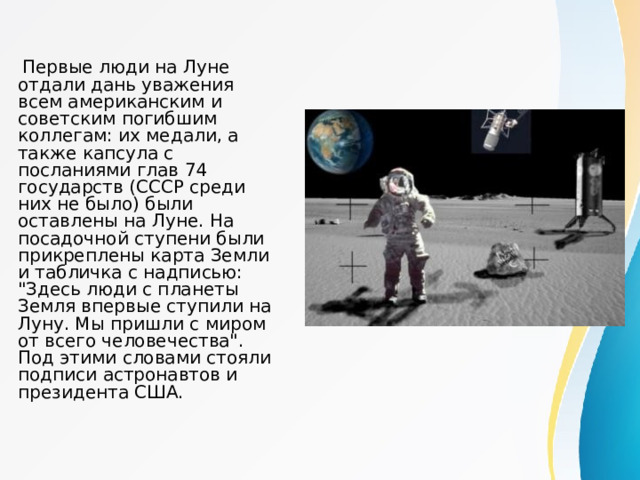  Первые люди на Луне отдали дань уважения всем американским и советским погибшим коллегам: их медали, а также капсула с посланиями глав 74 государств (СССР среди них не было) были оставлены на Луне. На посадочной ступени были прикреплены карта Земли и табличка с надписью: 