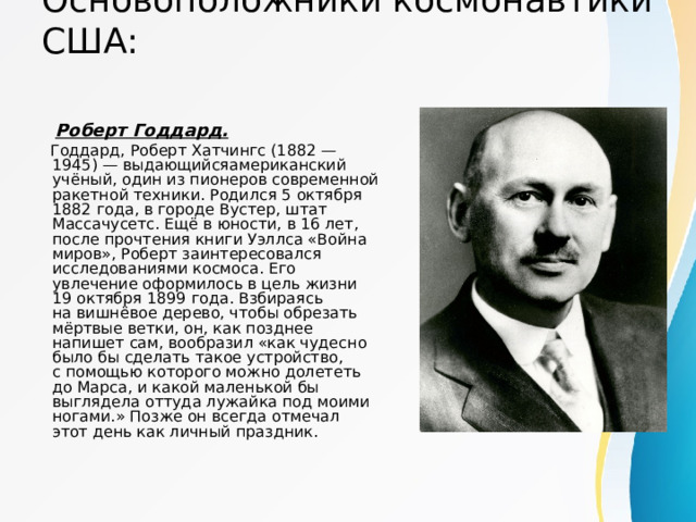 Основоположники космонавтики США:    Роберт Годдард.  Годдард, Роберт Хатчингс (1882 — 1945) — выдающийсяамериканский учёный, один из пионеров современной ракетной техники. Родился 5 октября 1882 года, в городе Вустер, штат Массачусетс. Ещё в юности, в 16 лет, после прочтения книги Уэллса «Война миров», Роберт заинтересовался исследованиями космоса. Его увлечение оформилось в цель жизни 19 октября 1899 года. Взбираясь на вишнёвое дерево, чтобы обрезать мёртвые ветки, он, как позднее напишет сам, вообразил «как чудесно было бы сделать такое устройство, с помощью которого можно долететь до Марса, и какой маленькой бы выглядела оттуда лужайка под моими ногами.» Позже он всегда отмечал этот день как личный праздник. 