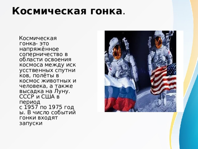 Космическая гонка .  Космическая гонка- это напряжённое соперничество в области освоения космоса между искусственных спутников, полёты в космос животных и человека, а также высадка на Луну. СССР и США в период с 1957 по 1975 годы. В число событий гонки входят запуски  