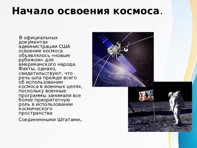 Начало освоения космоса .  В официальных документах администрации США освоение космоса объявлялось «новым рубежом» для американского народа. Факты, однако, свидетельствуют, что речь шла прежде всего об использовании космоса в военных целях, поскольку военные программы занимали все более приоритетную роль в использовании космического пространства Соединенными Штатами . 