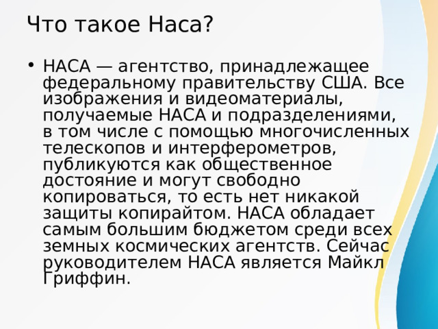 Что такое Наса? НАСА — агентство, принадлежащее федеральному правительству США. Все изображения и видеоматериалы, получаемые НАСА и подразделениями, в том числе с помощью многочисленных телескопов и интерферометров, публикуются как общественное достояние и могут свободно копироваться, то есть нет никакой защиты копирайтом. НАСА обладает самым большим бюджетом среди всех земных космических агентств. Сейчас руководителем НАСА является Майкл Гриффин. 