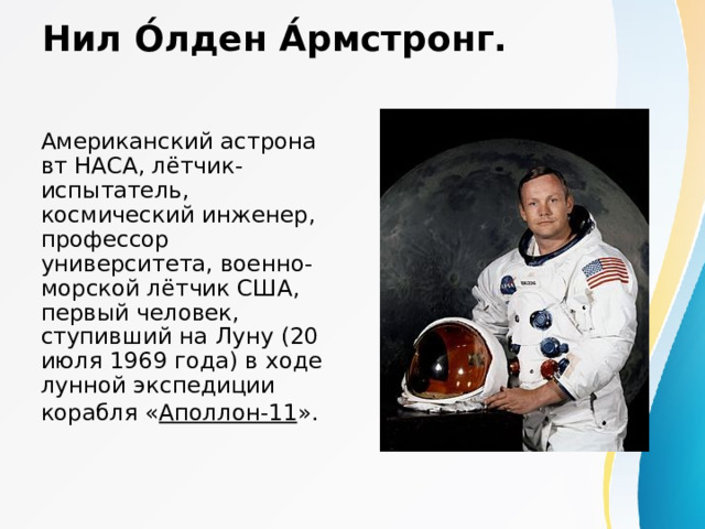 Нил О́лден А́рмстронг.   Американский астронавт НАСА, лётчик-испытатель, космический инженер, профессор университета, военно-морской лётчик США, первый человек, ступивший на Луну (20 июля 1969 года) в ходе лунной экспедиции корабля « Аполлон-11 ».  