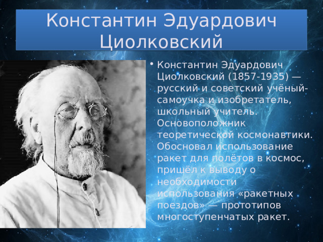 Константин Эдуардович Циолковский Константин Эдуардович Циолковский (1857-1935) — русский и советский учёный-самоучка и изобретатель, школьный учитель. Основоположник теоретической космонавтики. Обосновал использование ракет для полётов в космос, пришёл к выводу о необходимости использования «ракетных поездов» — прототипов многоступенчатых ракет. 