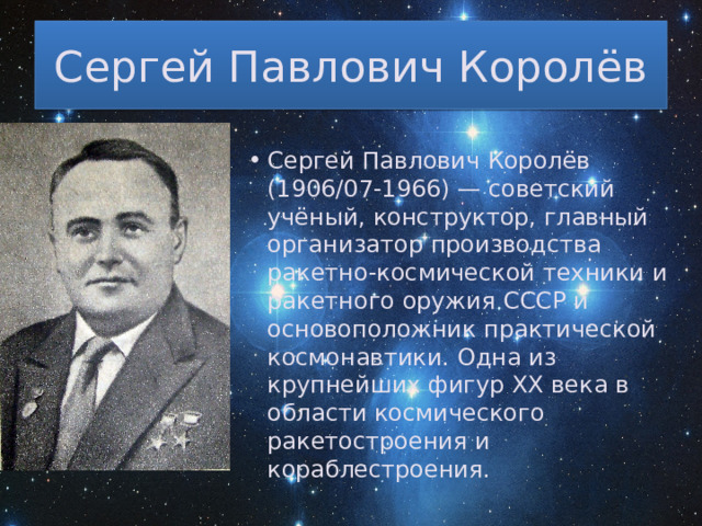 Сергей Павлович Королёв Сергей Павлович Королёв (1906/07-1966) — советский учёный, конструктор, главный организатор производства ракетно-космической техники и ракетного оружия СССР и основоположник практической космонавтики. Одна из крупнейших фигур XX века в области космического ракетостроения и кораблестроения. 