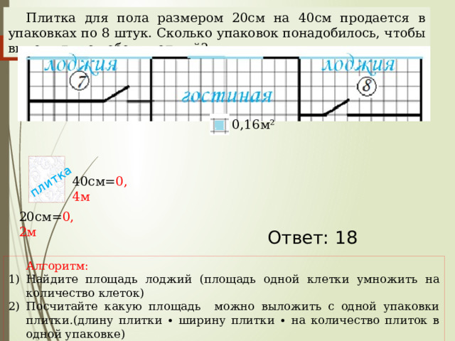 плитка Плитка для пола размером 20см на 40см продается в упаковках по 8 штук. Сколько упаковок понадобилось, чтобы выложить пол обеих лоджий? 0,16м² 40см= 0,4м 20см= 0,2м Наталья Алексеевна Казарезова (Матвеева) г. Горно-Алтайск Ответ: 18 Алгоритм: Найдите площадь лоджий (площадь одной клетки умножить на количество клеток) Посчитайте какую площадь можно выложить с одной упаковки плитки.(длину плитки ∙ ширину плитки ∙ на количество плиток в одной упаковке) Найдите количество упаковок.  