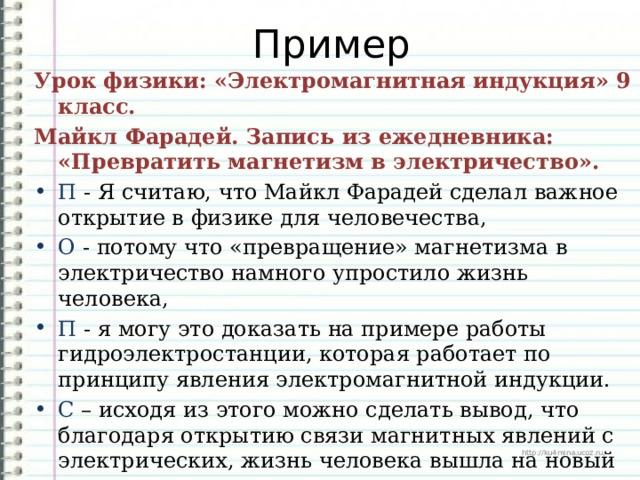 Пример Урок физики: «Электромагнитная индукция» 9 класс. Майкл Фарадей. Запись из ежедневника: «Превратить магнетизм в электричество». П - Я считаю, что Майкл Фарадей сделал важное открытие в физике для человечества, О - потому что «превращение» магнетизма в электричество намного упростило жизнь человека, П - я могу это доказать на примере работы гидроэлектростанции, которая работает по принципу явления электромагнитной индукции. С – исходя из этого можно сделать вывод, что благодаря открытию связи магнитных явлений с электрических, жизнь человека вышла на новый уровень. 