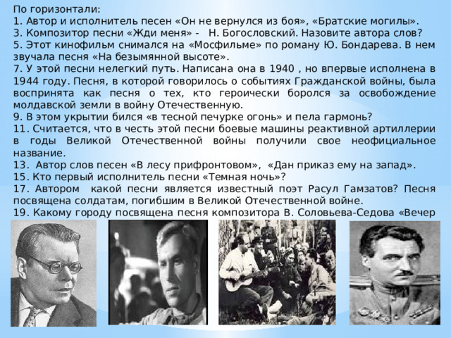 По горизонтали: 1. Автор и исполнитель песен «Он не вернулся из боя», «Братские могилы». 3. Композитор песни «Жди меня» - Н. Богословский. Назовите автора слов? 5. Этот кинофильм снимался на «Мосфильме» по роману Ю. Бондарева. В нем звучала песня «На безымянной высоте». 7. У этой песни нелегкий путь. Написана она в 1940 , но впервые исполнена в 1944 году. Песня, в которой говорилось о событиях Гражданской войны, была воспринята как песня о тех, кто героически боролся за освобождение молдавской земли в войну Отечественную. 9. В этом укрытии бился «в тесной печурке огонь» и пела гармонь? 11. Считается, что в честь этой песни боевые машины реактивной артиллерии в годы Великой Отечественной войны получили свое неофициальное название. 13. Автор слов песен «В лесу прифронтовом», «Дан приказ ему на запад». 15. Кто первый исполнитель песни «Темная ночь»? 17. Автором какой песни является известный поэт Расул Гамзатов? Песня посвящена солдатам, погибшим в Великой Отечественной войне. 19. Какому городу посвящена песня композитора В. Соловьева-Седова «Вечер на рейде»?   