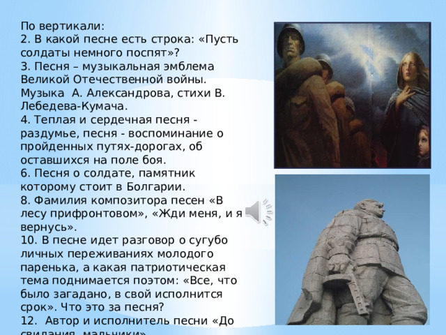 По вертикали: 2. В какой песне есть строка: «Пусть солдаты немного поспят»? 3. Песня – музыкальная эмблема Великой Отечественной войны. Музыка А. Александрова, стихи В. Лебедева-Кумача. 4. Теплая и сердечная песня - раздумье, песня - воспоминание о пройденных путях-дорогах, об оставшихся на поле боя. 6. Песня о солдате, памятник которому стоит в Болгарии. 8. Фамилия композитора песен «В лесу прифронтовом», «Жди меня, и я вернусь». 10. В песне идет разговор о сугубо личных переживаниях молодого паренька, а какая патриотическая тема поднимается поэтом: «Все, что было загадано, в свой исполнится срок». Что это за песня? 12. Автор и исполнитель песни «До свидания, мальчики». 14. Автор строк: «Бьется в тесной печурке огонь». 