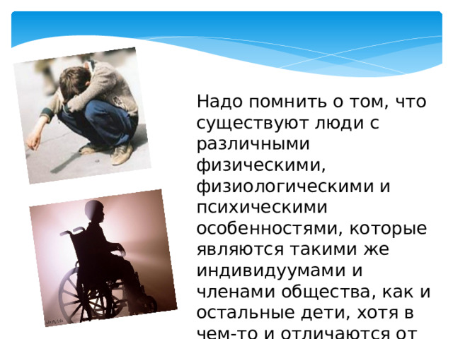 Надо помнить о том, что существуют люди с различными физическими, физиологическими и психическими особенностями, которые являются такими же индивидуумами и членами общества, как и остальные дети, хотя в чем-то и отличаются от них. 
