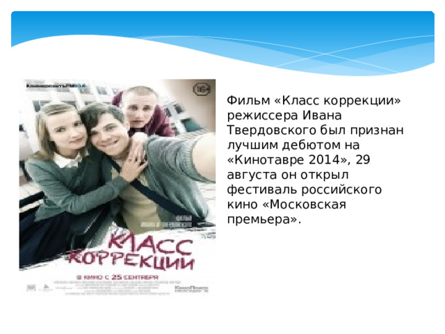 Фильм «Класс коррекции» режиссера Ивана Твердовского был признан лучшим дебютом на «Кинотавре 2014», 29 августа он открыл фестиваль российского кино «Московская премьера». 