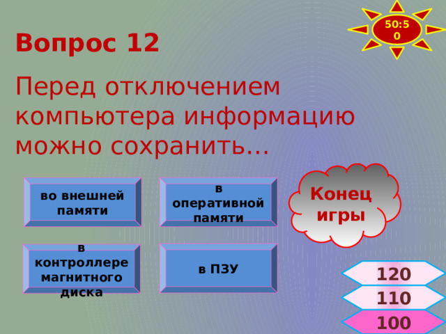 50:50 Вопрос 12  Перед отключением компьютера информацию можно сохранить… Конец игры в оперативной памяти во внешней памяти в ПЗУ в контроллере магнитного диска 120 110  100 