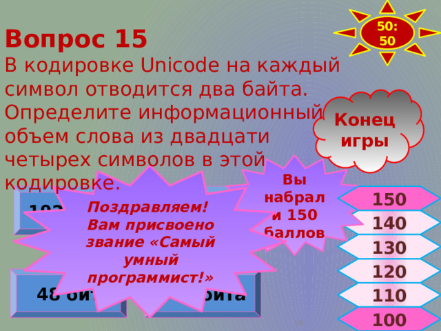 50:50 Вопрос 15 В кодировке Unicode на каждый символ отводится два байта. Определите информационный объем слова из двадцати четырех символов в этой кодировке. Конец игры Вы набрали 150 баллов Поздравляем! Вам присвоено звание «Самый умный программист!» 192 бита 256 бит 150 140 130 120 384 бита 48 бит 110 100  