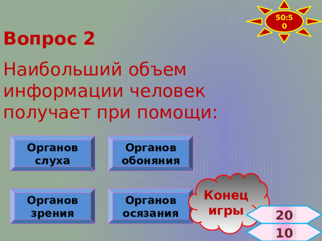 50:50 Вопрос 2  Наибольший объем информации человек получает при помощи: Органов слуха Органов обоняния Конец игры Органов зрения Органов осязания 20  10 