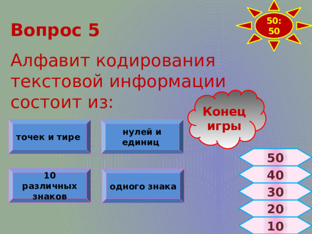 50:50 Вопрос 5  Алфавит кодирования текстовой информации состоит из: Конец игры точек и тире нулей и единиц 50 40 10 различных знаков одного знака 30 20 10 