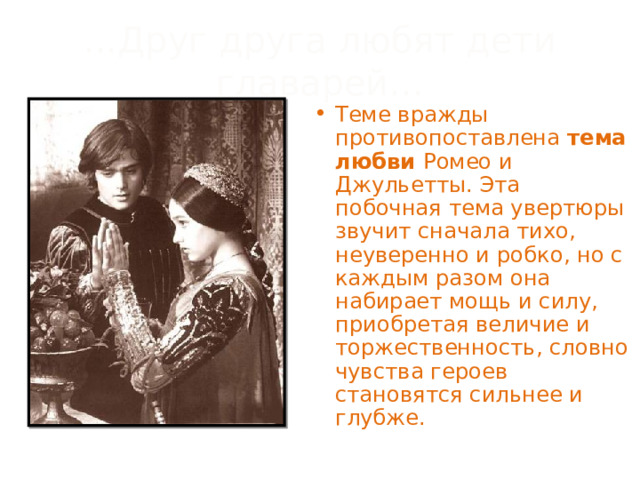 ...Друг друга любят дети главарей… Теме вражды противопоставлена тема любви Ромео и Джульетты. Эта побочная тема увертюры звучит сначала тихо, неуверенно и робко, но с каждым разом она набирает мощь и силу, приобретая величие и торжественность, словно чувства героев становятся сильнее и глубже. 
