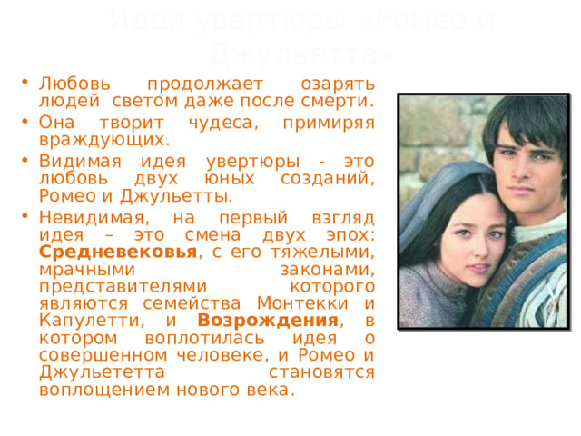 Идея увертюры «Ромео и Джульетта» Любовь продолжает озарять людей светом даже после смерти. Она творит чудеса, примиряя враждующих. Видимая идея увертюры - это любовь двух юных созданий, Ромео и Джульетты. Невидимая, на первый взгляд идея – это смена двух эпох: Средневековья , с его тяжелыми, мрачными законами, представителями которого являются семейства Монтекки и Капулетти, и Возрождения , в котором воплотилась идея о совершенном человеке, и Ромео и Джульететта становятся воплощением нового века. 