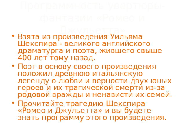 Программность увертюры-фантазии «Ромео и Джульетта» Взята из произведения Уильяма Шекспира - великого английского драматурга и поэта, жившего свыше 400 лет тому назад. Поэт в основу своего произведения положил древнюю итальянскую легенду о любви и верности двух юных героев и их трагической смерти из-за родовой вражды и ненависти их семей. Прочитайте трагедию Шекспира «Ромео и Джульетта» и вы будете знать программу этого произведения. 