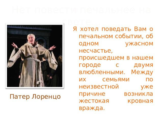 Нет повести печальнее на свете… Я хотел поведать Вам о печальном событии, об одном ужасном несчастье, происшедшем в нашем городе с двумя влюбленными. Между их семьями по неизвестной уже причине возникла жестокая кровная вражда. Патер Лоренцо 