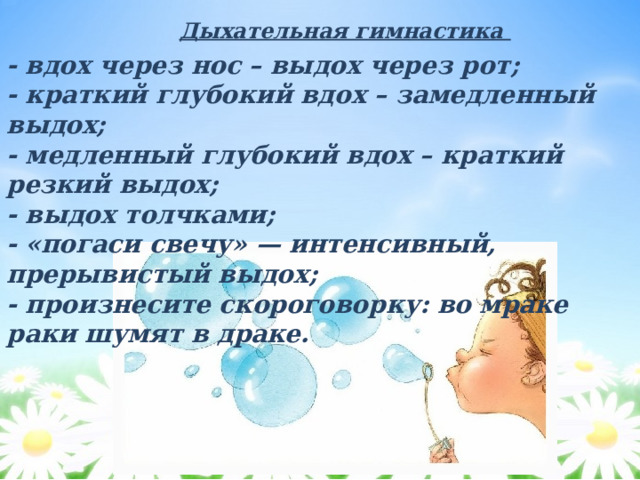 Дыхательная гимнастика - вдох через нос – выдох через рот; - краткий глубокий вдох – замедленный выдох; - медленный глубокий вдох – краткий резкий выдох; - выдох толчками; - «погаси свечу» — интенсивный, прерывистый выдох; - произнесите скороговорку: во мраке раки шумят в драке. 