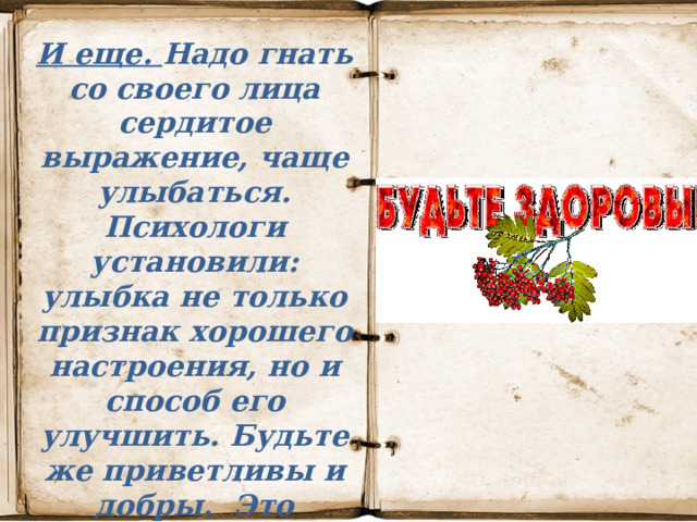 И еще. Надо гнать со своего лица сердитое выражение, чаще улыбаться. Психологи установили: улыбка не только признак хорошего настроения, но и способ его улучшить. Будьте же приветливы и добры.  Это поможет сохранить здоровье и вам, и тем, кто вас окружает. 