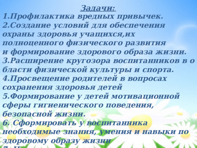 Задачи:  1.Профилактика вредных привычек.  2.Создание условий для обеспечения  охраны здоровья учащихся,их  полноценного физического развития  и формирование здорового образа жизни.  3.Расширение кругозора воспитанников в области физической культуры и спорта.  4.Просвещение родителей в вопросах  сохранения здоровья детей  5.Формирование у детей мотивационной  сферы гигиенического поведения,  безопасной жизни.  6. Сформировать у воспитанника необходимые знания, умения и навыки по здоровому образу жизни  7. Научить применять полученные знания в повседневной жизни. 