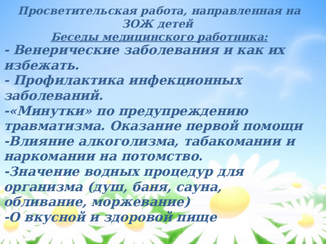 Просветительская работа, направленная на ЗОЖ детей Беседы медицинского работника: - Венерические заболевания и как их избежать. - Профилактика инфекционных заболеваний. -«Минутки» по предупреждению травматизма. Оказание первой помощи -Влияние алкоголизма, табакомании и наркомании на потомство. -Значение водных процедур для организма (душ, баня, сауна, обливание, моржевание) -О вкусной и здоровой пище 
