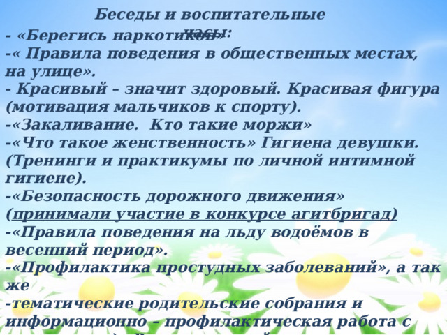 Беседы и воспитательные часы: - «Берегись наркотиков» -« Правила поведения в общественных местах, на улице». - Красивый – значит здоровый. Красивая фигура (мотивация мальчиков к спорту). -«Закаливание. Кто такие моржи» -«Что такое женственность» Гигиена девушки. (Тренинги и практикумы по личной интимной гигиене). -«Безопасность дорожного движения» ( принимали участие в конкурсе агитбригад) -«Правила поведения на льду водоёмов в весенний период». -«Профилактика простудных заболеваний», а так же -тематические родительские собрания и информационно – профилактическая работа с родителями) «Роль родителей в воспитании у подростков нетерпимого отношения к наркотикам, курению, алкоголю» 