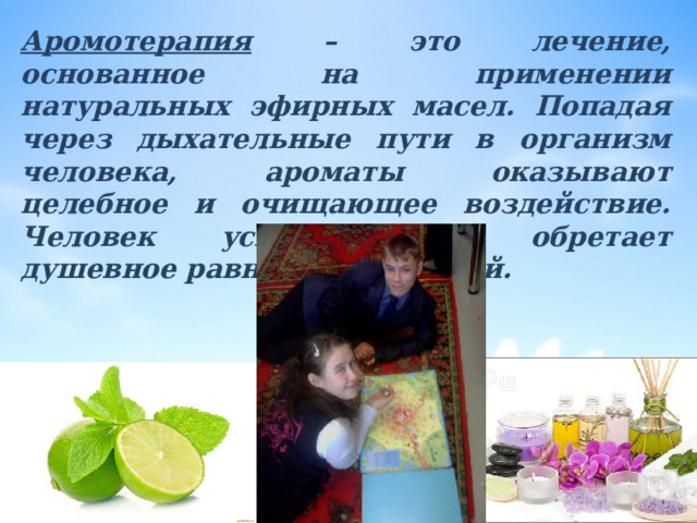 Аромотерапия – это лечение, основанное на применении натуральных эфирных масел. Попадая через дыхательные пути в организм человека, ароматы оказывают целебное и очищающее воздействие. Человек успокаивается, обретает душевное равновесие и покой. 