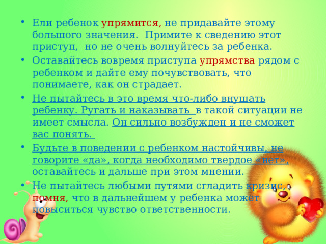 Ели ребенок упрямится, не придавайте этому большого значения. Примите к сведению этот приступ, но не очень волнуйтесь за ребенка. Оставайтесь вовремя приступа упрямства рядом с ребенком и дайте ему почувствовать, что понимаете, как он страдает. Не пытайтесь в это время что-либо внушать ребенку. Ругать и наказывать в такой ситуации не имеет смысла. Он сильно возбужден и не сможет вас понять. Будьте в поведении с ребенком настойчивы, не говорите «да», когда необходимо твердое «нет», оставайтесь и дальше при этом мнении. Не пытайтесь любыми путями сгладить кризис, помня, что в дальнейшем у ребенка может повыситься чувство ответственности. 