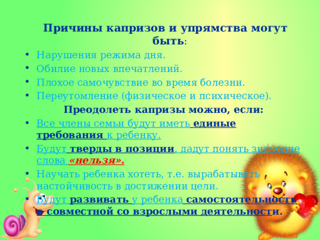  Причины капризов и упрямства могут быть : Нарушения режима дня. Обилие новых впечатлений. Плохое самочувствие во время болезни. Переутомление (физическое и психическое). Преодолеть капризы можно, если: Все члены семьи будут иметь  единые требования к ребенку. Будут  тверды в позиции , дадут понять значение слова «нельзя». Научать ребенка хотеть, т.е. вырабатывать настойчивость в достижении цели. Будут развивать  у ребенка  самостоятельность в совместной со взрослыми деятельност и . 